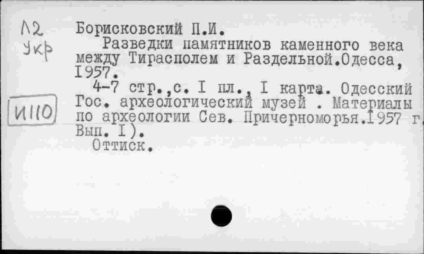 ﻿Борисковский П.И.
Разведки памятников каменного века между Тирасполем и Раздельной.Одесса, 1957.
4-7 стр.,с. I пл. I карта. Одесский Гос. археологический музеи . Материалы по археологии Сев. Причерноморья.1957 г Вып. I).
Оттиск.